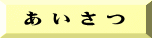  あ い さ つ